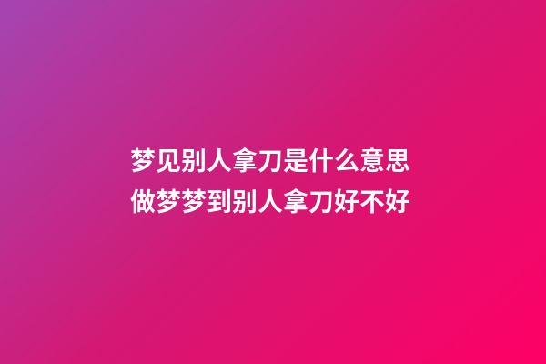 梦见别人拿刀是什么意思 做梦梦到别人拿刀好不好